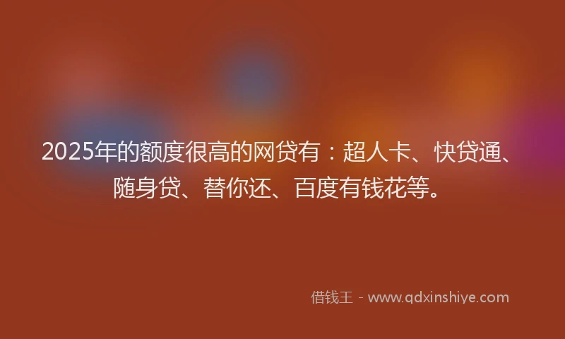 2025年的额度很高的网贷有：超人卡、快贷通、随身贷、替你还、百度有钱花等。
