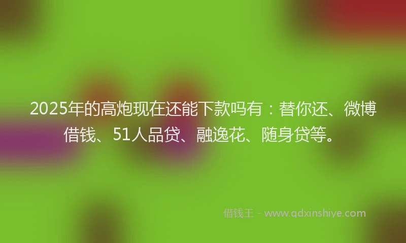 2025年的高炮现在还能下款吗有：替你还、微博借钱、51人品贷、融逸花、随身贷等。