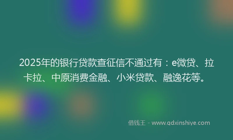 2025年的银行贷款查征信不通过有：e微贷、拉卡拉、中原消费金融、小米贷款、融逸花等。