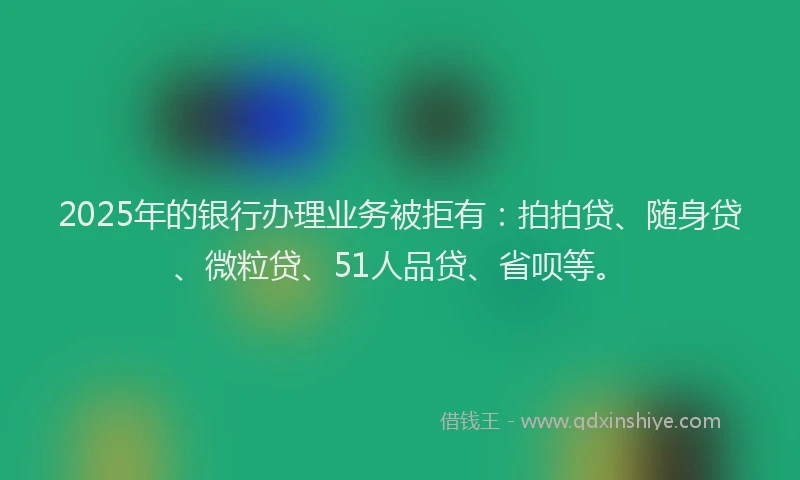2025年的银行办理业务被拒有：拍拍贷、随身贷、微粒贷、51人品贷、省呗等。