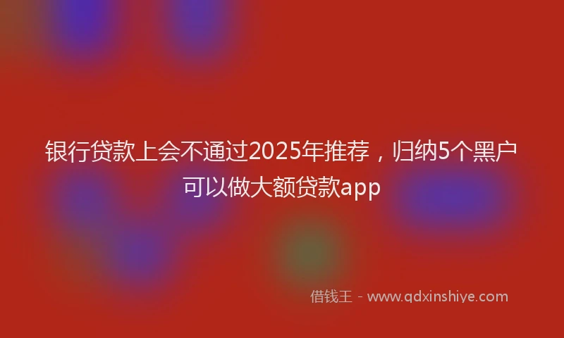 银行贷款上会不通过2025年推荐，归纳5个黑户可以做大额贷款app