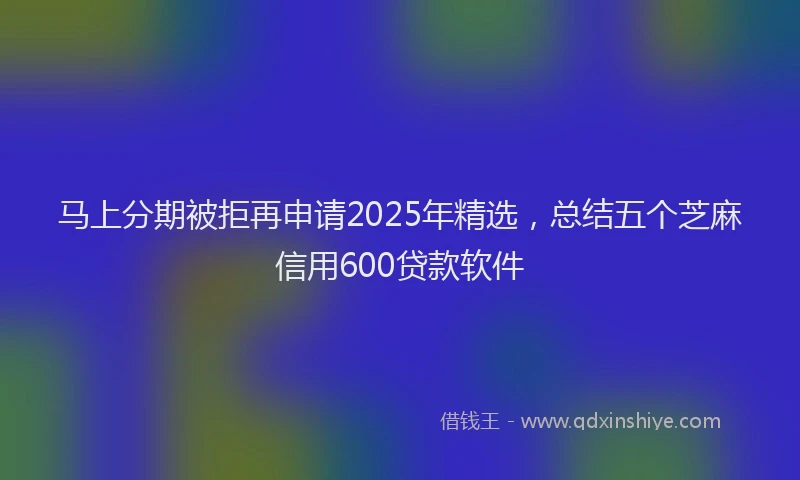 马上分期被拒再申请2025年精选，总结五个芝麻信用600贷款软件