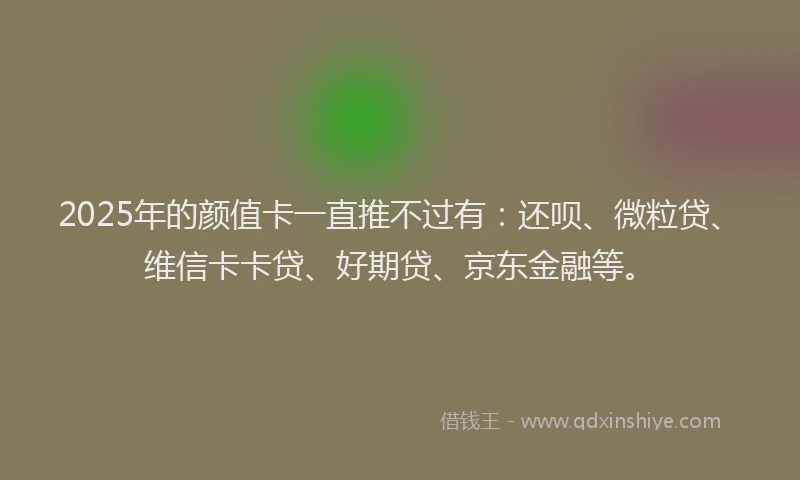 2025年的颜值卡一直推不过有：还呗、微粒贷、维信卡卡贷、好期贷、京东金融等。