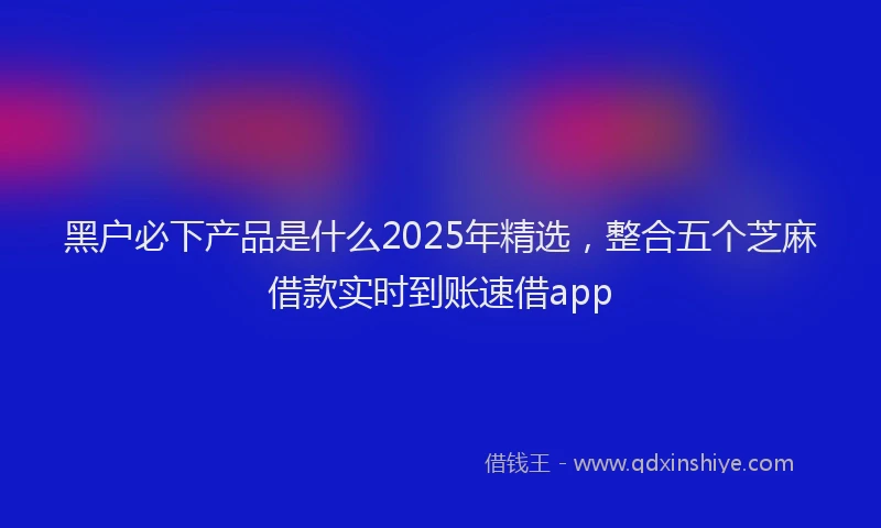 黑户必下产品是什么2025年精选，整合五个芝麻借款实时到账速借app