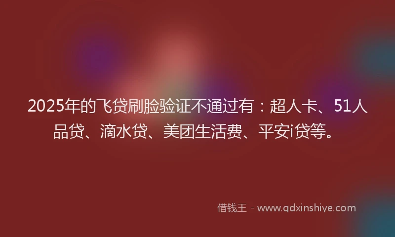 2025年的飞贷刷脸验证不通过有：超人卡、51人品贷、滴水贷、美团生活费、平安i贷等。