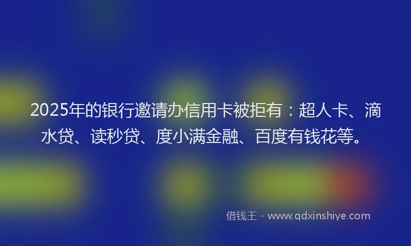 2025年的银行邀请办信用卡被拒有：超人卡、滴水贷、读秒贷、度小满金融、百度有钱花等。