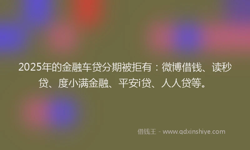 2025年的金融车贷分期被拒有：微博借钱、读秒贷、度小满金融、平安i贷、人人贷等。
