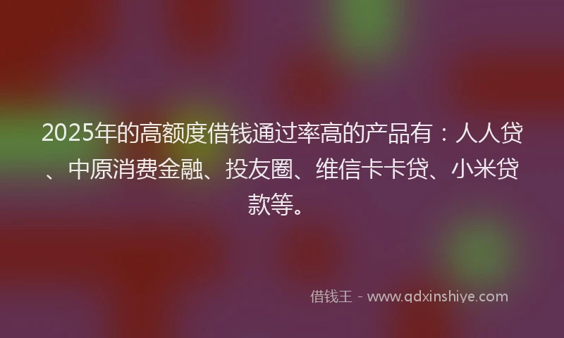 2025年的高额度借钱通过率高的产品有：人人贷、中原消费金融、投友圈、维信卡卡贷、小米贷款等。