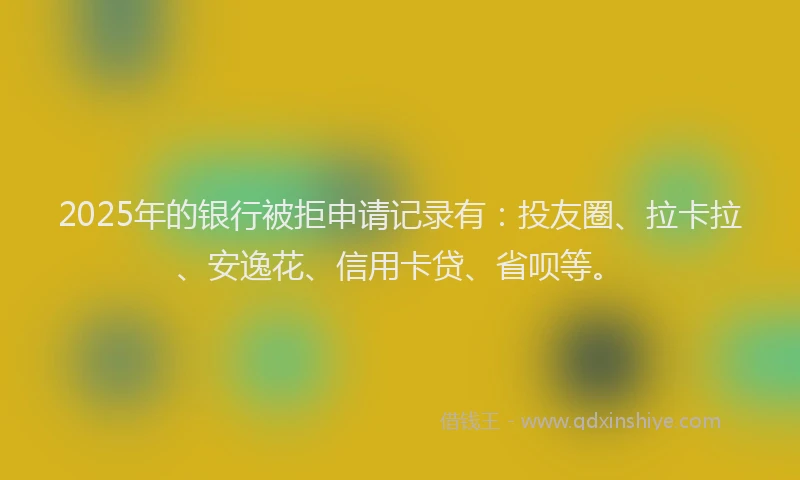 2025年的银行被拒申请记录有：投友圈、拉卡拉、安逸花、信用卡贷、省呗等。