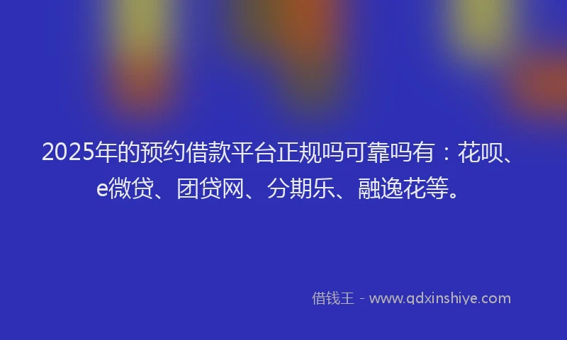 2025年的预约借款平台正规吗可靠吗有：花呗、e微贷、团贷网、分期乐、融逸花等。