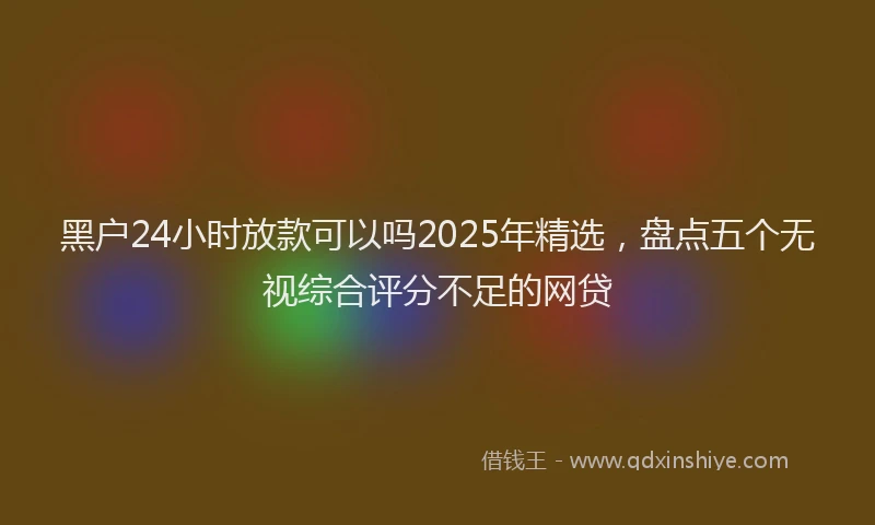 黑户24小时放款可以吗2025年精选，盘点五个无视综合评分不足的网贷