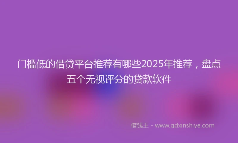 门槛低的借贷平台推荐有哪些2025年推荐，盘点五个无视评分的贷款软件