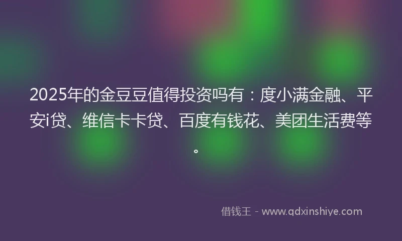 2025年的金豆豆值得投资吗有：度小满金融、平安i贷、维信卡卡贷、百度有钱花、美团生活费等。