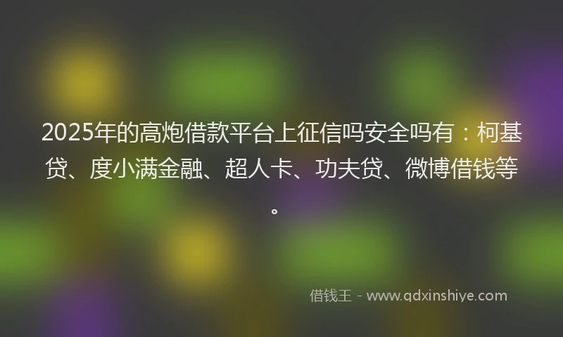 2025年的高炮借款平台上征信吗安全吗有：柯基贷、度小满金融、超人卡、功夫贷、微博借钱等。