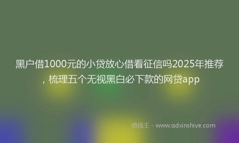黑户借1000元的小贷放心借看征信吗2025年推荐，梳理五个无视黑白必下款的网贷app