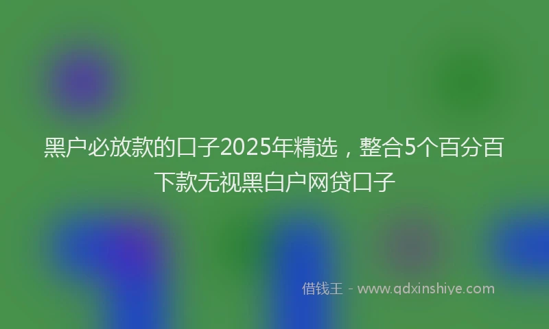 黑户必放款的口子2025年精选，整合5个百分百下款无视黑白户网贷口子