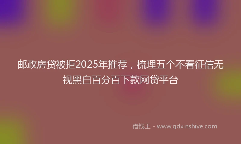 邮政房贷被拒2025年推荐，梳理五个不看征信无视黑白百分百下款网贷平台