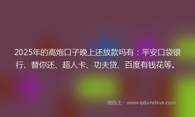 2025年的高炮口子晚上还放款吗有：平安口袋银行、替你还、超人卡、功夫贷、百度有钱花等。