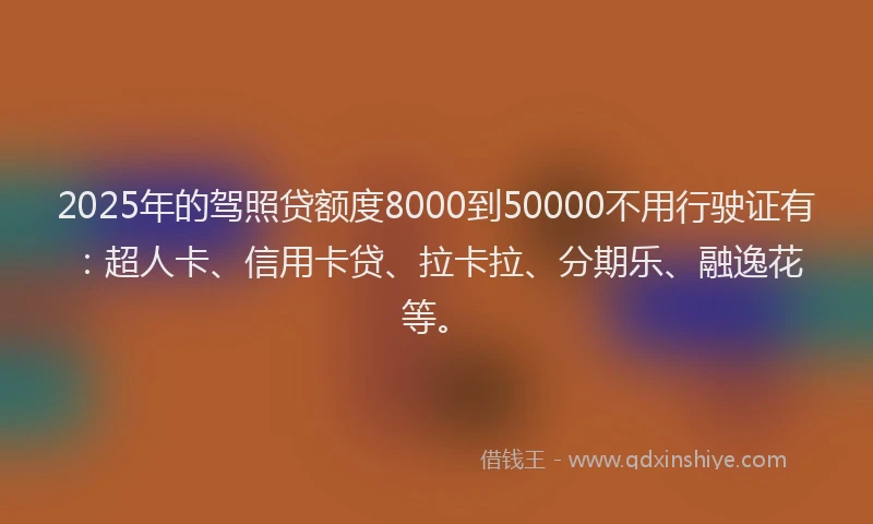 2025年的驾照贷额度8000到50000不用行驶证有：超人卡、信用卡贷、拉卡拉、分期乐、融逸花等。