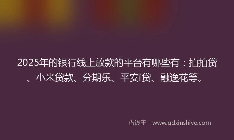2025年的银行线上放款的平台有哪些有：拍拍贷、小米贷款、分期乐、平安i贷、融逸花等。