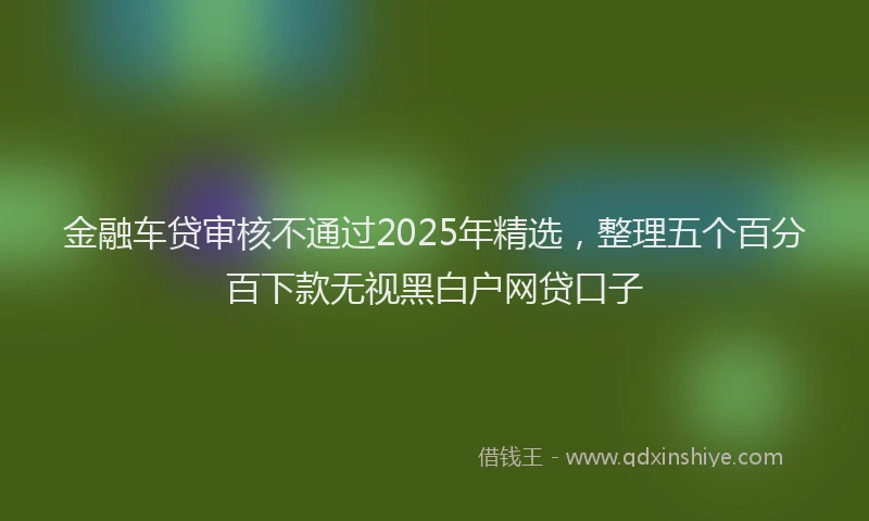 金融车贷审核不通过2025年精选，整理五个百分百下款无视黑白户网贷口子