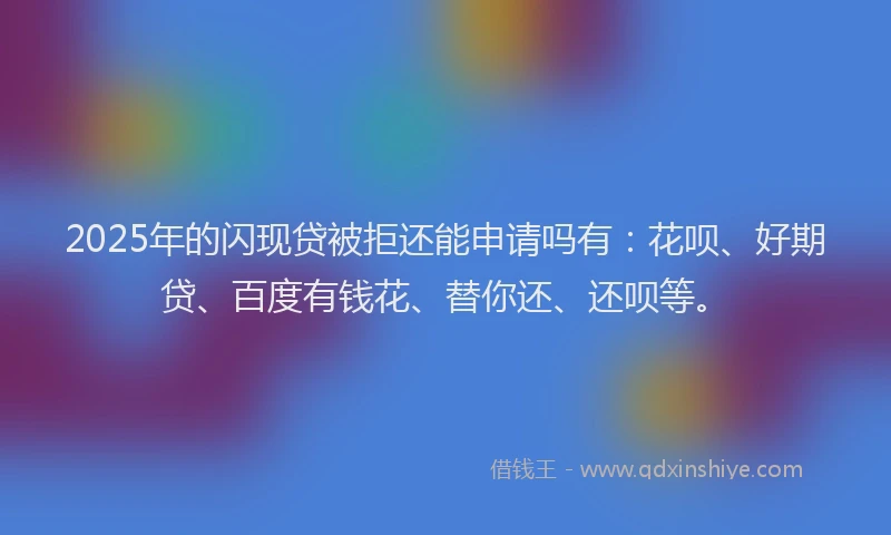 2025年的闪现贷被拒还能申请吗有：花呗、好期贷、百度有钱花、替你还、还呗等。