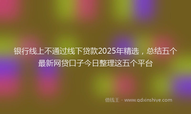 银行线上不通过线下贷款2025年精选，总结五个最新网贷口子今日整理这五个平台