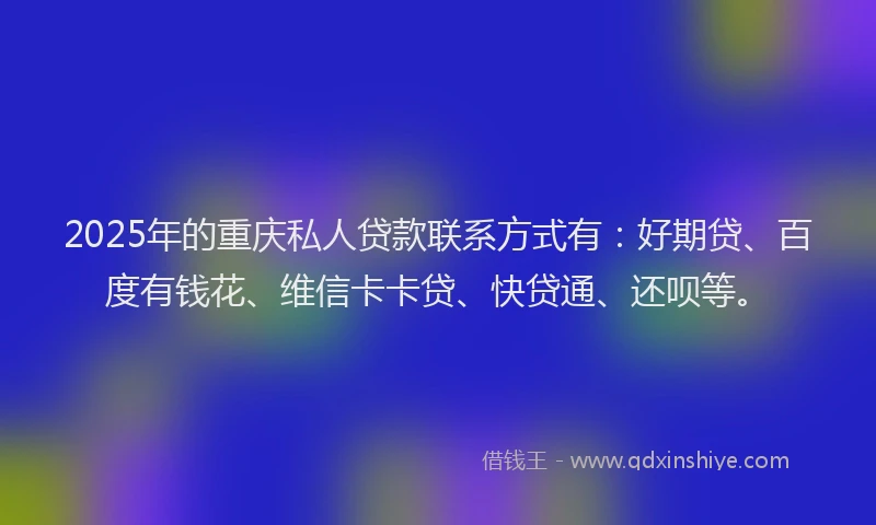 2025年的重庆私人贷款联系方式有：好期贷、百度有钱花、维信卡卡贷、快贷通、还呗等。