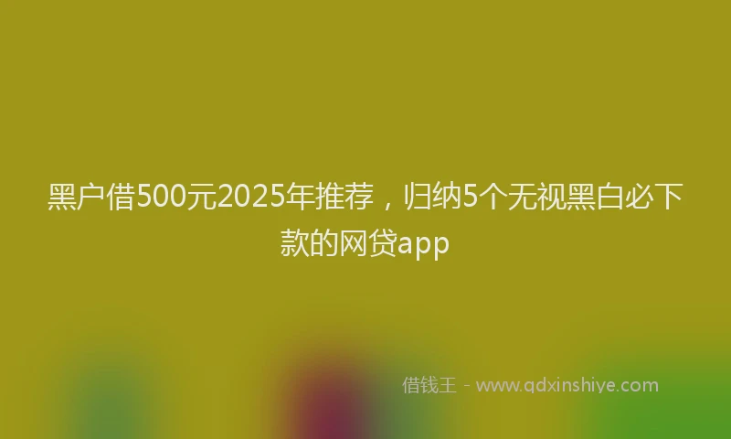 黑户借500元2025年推荐，归纳5个无视黑白必下款的网贷app