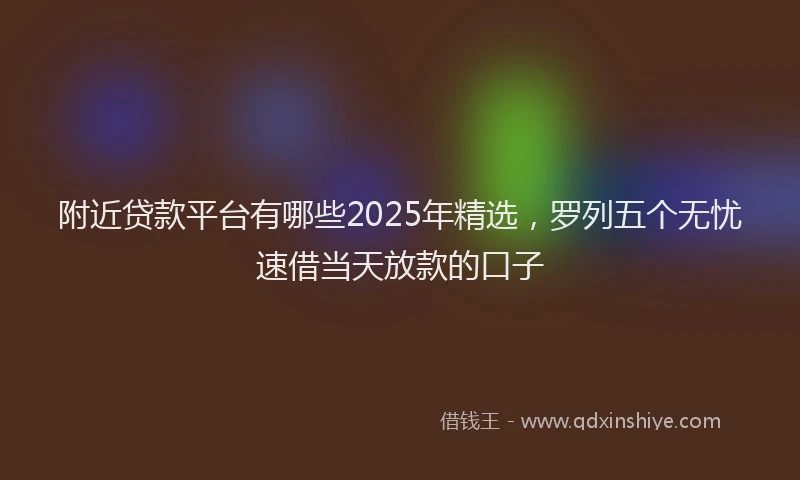 附近贷款平台有哪些2025年精选，罗列五个无忧速借当天放款的口子