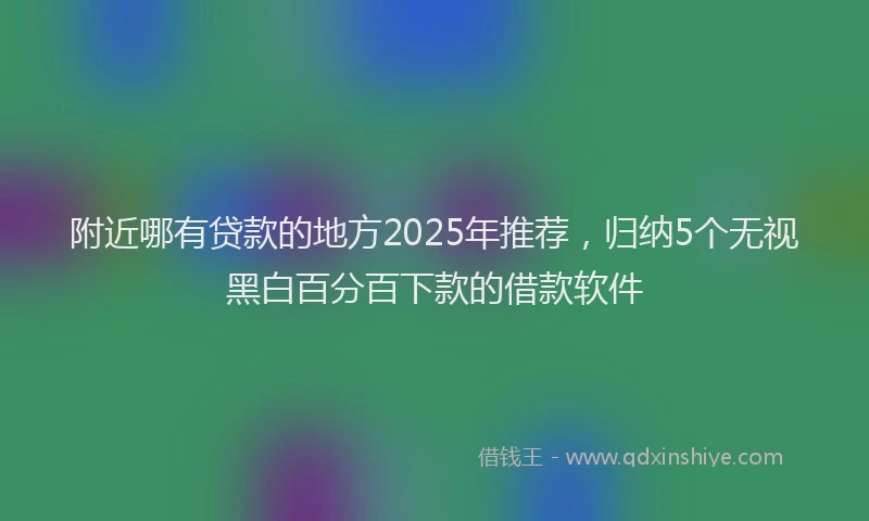 附近哪有贷款的地方2025年推荐，归纳5个无视黑白百分百下款的借款软件
