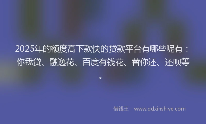 2025年的额度高下款快的贷款平台有哪些呢有：你我贷、融逸花、百度有钱花、替你还、还呗等。