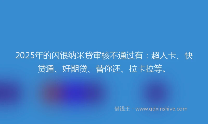 2025年的闪银纳米贷审核不通过有：超人卡、快贷通、好期贷、替你还、拉卡拉等。