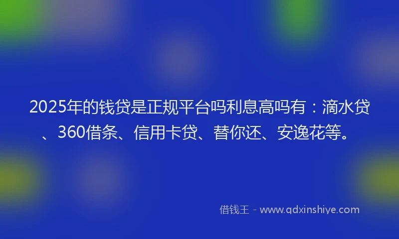 2025年的钱贷是正规平台吗利息高吗有：滴水贷、360借条、信用卡贷、替你还、安逸花等。