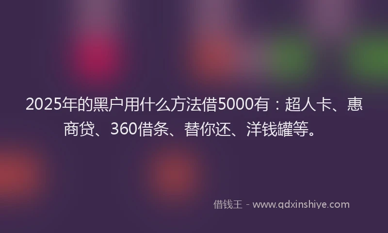 2025年的黑户用什么方法借5000有：超人卡、惠商贷、360借条、替你还、洋钱罐等。