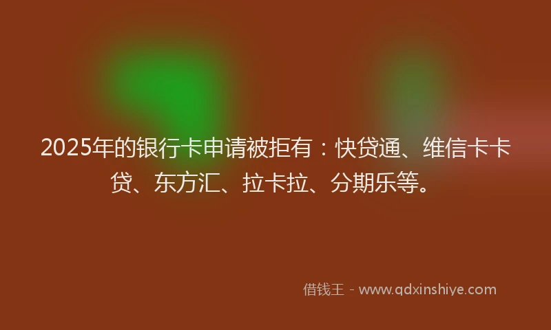 2025年的银行卡申请被拒有：快贷通、维信卡卡贷、东方汇、拉卡拉、分期乐等。