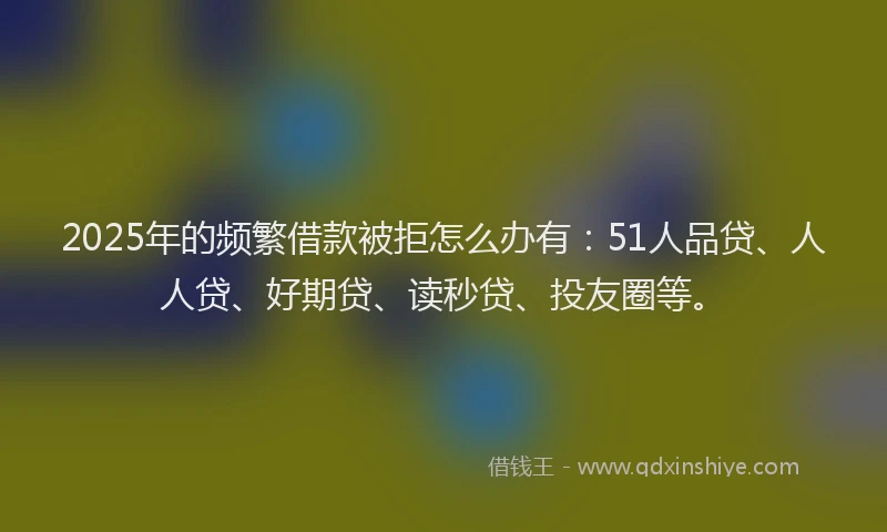 2025年的频繁借款被拒怎么办有：51人品贷、人人贷、好期贷、读秒贷、投友圈等。