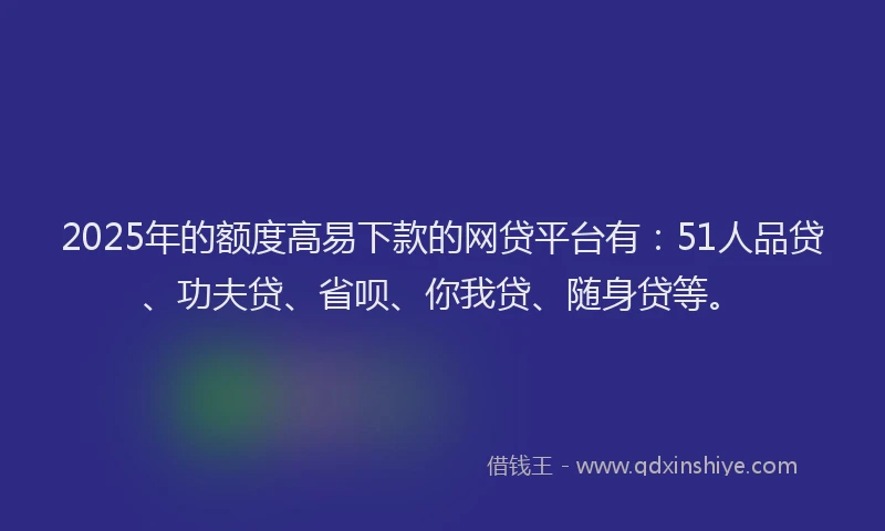 2025年的额度高易下款的网贷平台有：51人品贷、功夫贷、省呗、你我贷、随身贷等。