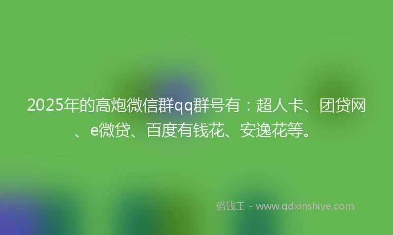 2025年的高炮微信群qq群号有：超人卡、团贷网、e微贷、百度有钱花、安逸花等。