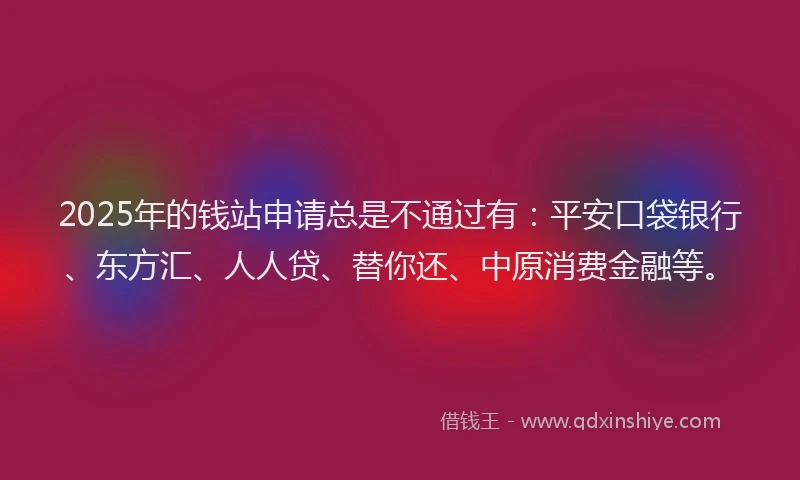 2025年的钱站申请总是不通过有：平安口袋银行、东方汇、人人贷、替你还、中原消费金融等。