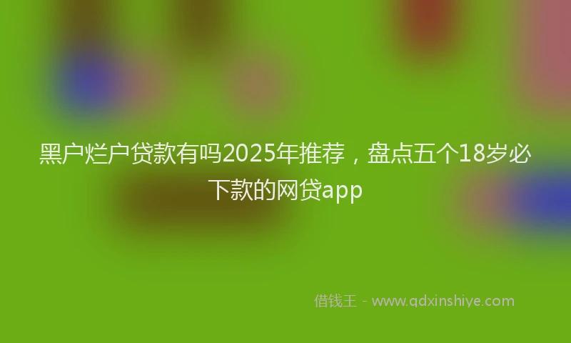 黑户烂户贷款有吗2025年推荐，盘点五个18岁必下款的网贷app