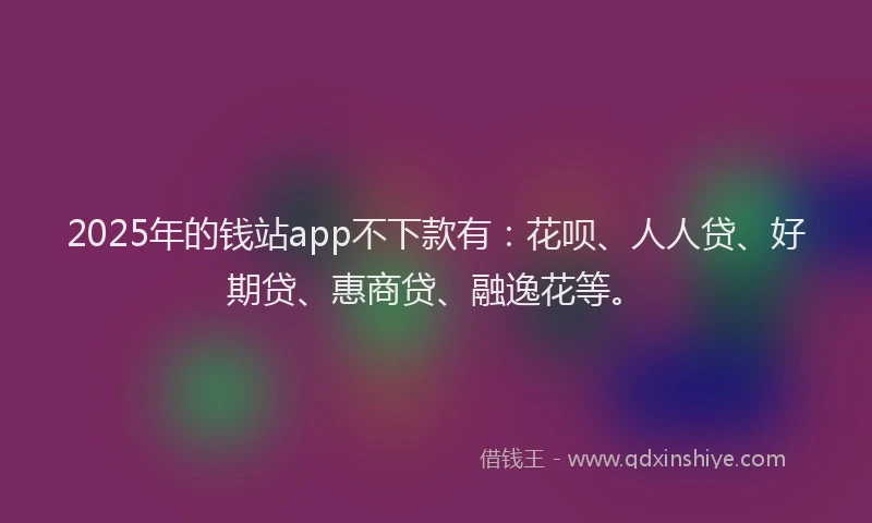2025年的钱站app不下款有：花呗、人人贷、好期贷、惠商贷、融逸花等。