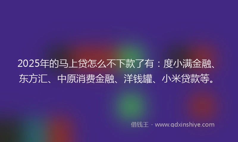 2025年的马上贷怎么不下款了有：度小满金融、东方汇、中原消费金融、洋钱罐、小米贷款等。