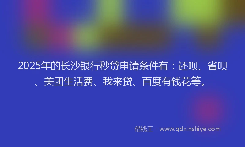 2025年的长沙银行秒贷申请条件有：还呗、省呗、美团生活费、我来贷、百度有钱花等。