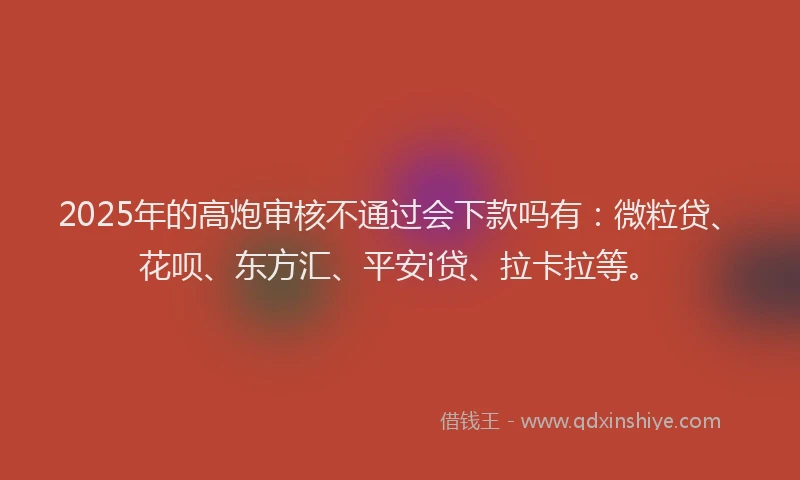 2025年的高炮审核不通过会下款吗有：微粒贷、花呗、东方汇、平安i贷、拉卡拉等。