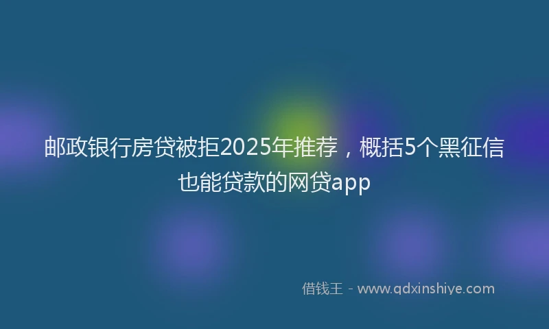 邮政银行房贷被拒2025年推荐，概括5个黑征信也能贷款的网贷app