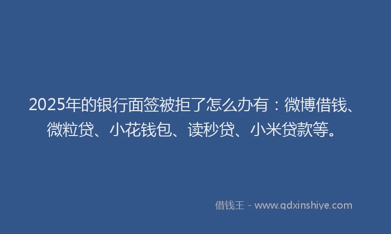2025年的银行面签被拒了怎么办有：微博借钱、微粒贷、小花钱包、读秒贷、小米贷款等。