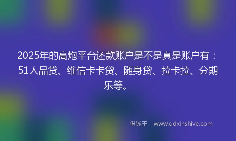 2025年的高炮平台还款账户是不是真是账户有：51人品贷、维信卡卡贷、随身贷、拉卡拉、分期乐等。