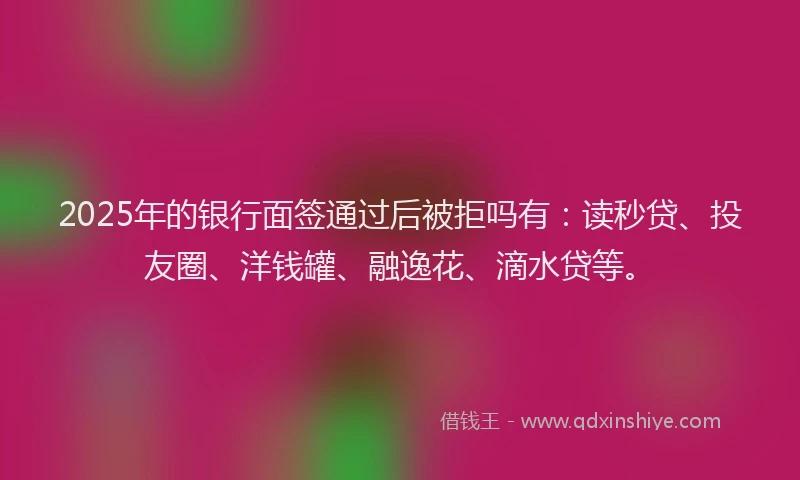 2025年的银行面签通过后被拒吗有：读秒贷、投友圈、洋钱罐、融逸花、滴水贷等。