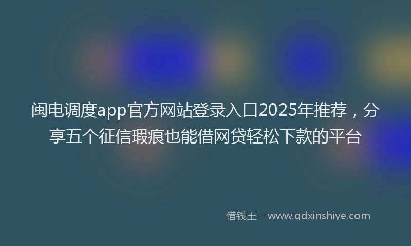 闽电调度app官方网站登录入口2025年推荐，分享五个征信瑕疵也能借网贷轻松下款的平台
